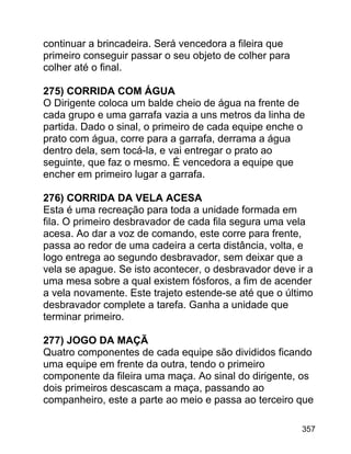 continuar a brincadeira. Será vencedora a fileira que
primeiro conseguir passar o seu objeto de colher para
colher até o final.
275) CORRIDA COM ÁGUA
O Dirigente coloca um balde cheio de água na frente de
cada grupo e uma garrafa vazia a uns metros da linha de
partida. Dado o sinal, o primeiro de cada equipe enche o
prato com água, corre para a garrafa, derrama a água
dentro dela, sem tocá-la, e vai entregar o prato ao
seguinte, que faz o mesmo. É vencedora a equipe que
encher em primeiro lugar a garrafa.
276) CORRIDA DA VELA ACESA
Esta é uma recreação para toda a unidade formada em
fila. O primeiro desbravador de cada fila segura uma vela
acesa. Ao dar a voz de comando, este corre para frente,
passa ao redor de uma cadeira a certa distância, volta, e
logo entrega ao segundo desbravador, sem deixar que a
vela se apague. Se isto acontecer, o desbravador deve ir a
uma mesa sobre a qual existem fósforos, a fim de acender
a vela novamente. Este trajeto estende-se até que o último
desbravador complete a tarefa. Ganha a unidade que
terminar primeiro.
277) JOGO DA MAÇÃ
Quatro componentes de cada equipe são divididos ficando
uma equipe em frente da outra, tendo o primeiro
componente da fileira uma maça. Ao sinal do dirigente, os
dois primeiros descascam a maça, passando ao
companheiro, este a parte ao meio e passa ao terceiro que
357

 