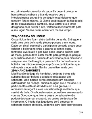 e o primeiro desbravador de cada fila deverá colocar o
bambolê pela cabeça e tirando-o pelos pés e
imediatamente entregá-lo ao seguinte participante que
também fará o mesmo. O último desbravador da fila depois
de ter atravessado o bambolê, deve correr até o limite
designado para deixar o aro, voltando imediatamente para
o seu lugar. Vence quem o fizer em menos tempo.
279) CORRIDA DO LEQUE
Os participantes ficam atrás da linha de saída. Entregue a
cada time uma bolinha de pingue-pongue e um leque.
Dado um sinal, o primeiro participante de cada grupo deve
colocar a bolinha no chão e abaná-la com o leque,
tentando levá-la até o gol. Não pode tocar a bolinha com
as mãos, porém deve estar atento para protegê-la porque
é permitido abanar a bolinha do adversário para dificultar o
seu percurso. Feito o gol, a pessoa volta correndo com a
bolinha nas mãos e entrega ao próximo participante, que
vai repetir a operação. Ganha quem fizer mais gols.
280) HANDSABONETE
Modificação do jogo de handebol, onde as traves são
substituídas por baldes e a bola é trocada por um
sabonete. Dois baldes serão colocados um em cada
extremidade do espaço, cheios de água até a metade. Os
participantes estarão divididos em dois grupos. O
recreador entregará a eles um sabonete já molhado, que
servirá de bola. O sabonete será conduzido e arremessado
com as O jogador que tiver a posse do sabonete não
poderá deslocar-se, enquanto os outros se deslocarão
livremente. O intuito dos jogadores será embocar o
sabonete dentro do balde, podendo para isso fazer passes
359

 