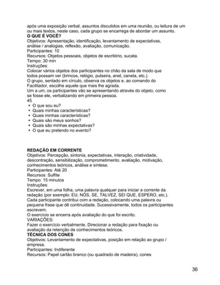 após uma exposição verbal, assuntos discutidos em uma reunião, ou leitura de um
ou mais textos, neste caso, cada grupo se encarrega de abordar um assunto.
O QUE É VOCÊ?
Objetivos: Apresentação, identificação, levantamento de expectativas,
análise / analogias, reflexão, avaliação, comunicação.
Participantes: 10
Recursos: Objetos pessoais, objetos de escritório, sucata.
Tempo: 30 min
Instruções:
Colocar vários objetos dos participantes no chão da sala de modo que
todos possam ver (brincos, relógio, pulseira, anel, caneta, etc.).
O grupo, sentado em círculo, observa os objetos e, ao comando do
Facilitador, escolhe aquele que mais lhe agrada.
Um a um, os participantes vão se apresentando através do objeto, como
se fosse ele, verbalizando em primeira pessoa.
45
 O que sou eu?
 Quais minhas características?
 Quais minhas características?
 Quais são meus sonhos?
 Quais são minhas expectativas?
 O que eu pretendo no evento?

REDAÇÃO EM CORRENTE
Objetivos: Percepção, sintonia, expectativas, interação, criatividade,
descontração, sensibilização, comprometimento, avaliação, motivação,
conhecimentos teóricos, análise e síntese.
Participantes: Até 20
Recursos: Sulfite
Tempo: 15 minutos
Instruções:
Escrever, em uma folha, uma palavra qualquer para iniciar a corrente da
redação (por exemplo: EU, NÓS, SE, TALVEZ, SEI QUE, ESPERO, etc.).
Cada participante contribui com a redação, colocando uma palavra ou
pequena frase que dê continuidade. Sucessivamente, todos os participantes
escrevem.
O exercício se encerra após avaliação do que foi escrito.
VARIAÇÕES:
Fazer o exercício verbalmente. Direcionar a redação para fixação ou
avaliação da retenção de conhecimentos teóricos.
TÉCNICA DOS CONES
Objetivos: Levantamento de expectativas, posição em relação ao grupo /
empresa.
Participantes: Indiferente
Recursos: Papel cartão branco (ou quadrado de madeira), cones

36

 