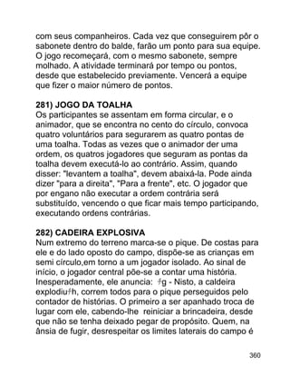 com seus companheiros. Cada vez que conseguirem pôr o
sabonete dentro do balde, farão um ponto para sua equipe.
O jogo recomeçará, com o mesmo sabonete, sempre
molhado. A atividade terminará por tempo ou pontos,
desde que estabelecido previamente. Vencerá a equipe
que fizer o maior número de pontos.
281) JOGO DA TOALHA
Os participantes se assentam em forma circular, e o
animador, que se encontra no cento do círculo, convoca
quatro voluntários para segurarem as quatro pontas de
uma toalha. Todas as vezes que o animador der uma
ordem, os quatros jogadores que seguram as pontas da
toalha devem executá-lo ao contrário. Assim, quando
disser: "levantem a toalha", devem abaixá-la. Pode ainda
dizer "para a direita", "Para a frente", etc. O jogador que
por engano não executar a ordem contrária será
substituído, vencendo o que ficar mais tempo participando,
executando ordens contrárias.
282) CADEIRA EXPLOSIVA
Num extremo do terreno marca-se o pique. De costas para
ele e do lado oposto do campo, dispõe-se as crianças em
semi círculo,em torno a um jogador isolado. Ao sinal de
início, o jogador central põe-se a contar uma história.
Inesperadamente, ele anuncia: ﾁg - Nisto, a caldeira
explodiuﾁh, correm todos para o pique perseguidos pelo
contador de histórias. O primeiro a ser apanhado troca de
lugar com ele, cabendo-lhe reiniciar a brincadeira, desde
que não se tenha deixado pegar de propósito. Quem, na
ânsia de fugir, desrespeitar os limites laterais do campo é
360

 