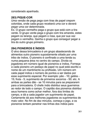 considerado apanhado.
283) PIQUE-COR
Uma versão de pega pega com tiras de papel crepom
coloridas, onde cada grupo receberá uma cor e deverá
pegar uma cor determinada.
Ex. O grupo vermelho pega o grupo que está com a tira
verde. O grupo verde pega o grupo com tira amarela, estes
pegam os laranja, que pegam o rosa, que por sua vez
pegam o vermelho. Ganha o grupo que conseguir pegar a
tira do outro grupo primeiro.
284) PIONEIROS E ÍNDIOS
O alvo dessa brincadeira é um grupo abastecendo de
alimentos outro pioneiro supostamente sitiado por uma
tribo de índios. O pioneiro é confinado a uma tenda ou
numa pequena área no centro do campo. Divida os
jogadores em número igual de pioneiros e índios. Forneça
a cada pioneiro um pedaço de papel no qual está escrito o
nome de um mantimento ou profissão. Um número em
cada papel indica o número de pontos a ser dados por
esse suprimento especial. Por exemplo: pão - 10; geléia 15; fruta - 5; suprimento de primeiros socorros - 50; etc. A
ambas as partes dão - se 10 minutos para se prepararem
para a brincadeira. O chefe índio distribui seus guerreiros
ao redor de todo o campo. O capitão dos pioneiros distribui
seus homens como achar melhor, fora dos limites do
campo, e dá a cada jogador um suprimento de papel.
Certamente dá aos melhores jogadores os suprimentos de
mais valor. No fim de dez minutos, começa o jogo, e os
pioneiros tentam penetrar nas linhas dos índios para
361

 