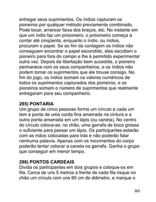 entregar seus suprimentos. Os índios capturam os
pioneiros por qualquer método previamente combinado.
Pode tocar, arrancar faixa dos braços, etc. No instante em
que um índio faz um prisioneiro, o prisioneiro começa a
contar até cinqüenta, enquanto o índio, ou índios,
procuram o papel. Se ao fim da contagem os índios não
conseguem encontrar o papel escondido, eles escoltam o
pioneiro para fora do campo e lhe é permitido experimentar
outra vez. Depois da libertação bem sucedida, o pioneiro
permanece com os seus companheiros, e os índios não
podem tomar os suprimentos que ele trouxe consigo. No
fim do jogo, os índios somam os valores numéricos de
todos os suprimentos capturados dos pioneiros, e os
pioneiros somam o número de suprimentos que realmente
entregaram para seu companheiro.
285) PONTARIA
Um grupo de cinco pessoas forma um círculo e cada um
tem a ponta de uma corda fina amarrada na cintura e a
outra ponta amarrada em um lápis (ou caneta). No centro
do círculo coloca-se, no chão, uma garrafa de boca grossa
o suficiente para passar um lápis. Os participantes estarão
com as mãos colocadas para trás e não poderão falar
nenhuma palavra. Apenas com os movimentos do corpo
poderão tentar colocar a caneta na garrafa. Ganha o grupo
que conseguir em menor tempo.
286) PONTOS CARDEAIS
Divida os participantes em dois grupos e coloque-os em
fila. Cerca de uns 5 metros a frente de cada fila risque no
chão um círculo com uns 60 cm de diâmetro, e marque o
362

 
