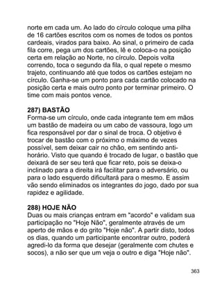 norte em cada um. Ao lado do círculo coloque uma pilha
de 16 cartões escritos com os nomes de todos os pontos
cardeais, virados para baixo. Ao sinal, o primeiro de cada
fila corre, pega um dos cartões, lê e coloca-o na posição
certa em relação ao Norte, no círculo. Depois volta
correndo, toca o segundo da fila, o qual repete o mesmo
trajeto, continuando até que todos os cartões estejam no
círculo. Ganha-se um ponto para cada cartão colocado na
posição certa e mais outro ponto por terminar primeiro. O
time com mais pontos vence.
287) BASTÃO
Forma-se um círculo, onde cada integrante tem em mãos
um bastão de madeira ou um cabo de vassoura, logo um
fica responsável por dar o sinal de troca. O objetivo é
trocar de bastão com o próximo o máximo de vezes
possível, sem deixar cair no chão, em sentindo antihorário. Visto que quando é trocado de lugar, o bastão que
deixará de ser seu terá que ficar reto, pois se deixa-o
inclinado para a direita irá facilitar para o adversário, ou
para o lado esquerdo dificultará para o mesmo. E assim
vão sendo eliminados os integrantes do jogo, dado por sua
rapidez e agilidade.
288) HOJE NÃO
Duas ou mais crianças entram em "acordo" e validam sua
participação no "Hoje Não", geralmente através de um
aperto de mãos e do grito "Hoje não". A partir disto, todos
os dias, quando um participante encontrar outro, poderá
agredi-lo da forma que desejar (geralmente com chutes e
socos), a não ser que um veja o outro e diga "Hoje não".
363

 