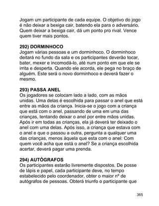 Jogam um participante de cada equipe. O objetivo do jogo
é não deixar a bexiga cair, batendo ela para o adversário.
Quem deixar a bexiga cair, dá um ponto pro rival. Vence
quem tiver mais pontos.
292) DORMINHOCO
Jogam várias pessoas e um dorminhoco. O dorminhoco
deitará no fundo da sala e os participantes deverão tocar,
bater, mexer e incomodá-lo, até num ponto em que ele se
irrita e desperta. Quando ele acorda, ele pega no braço de
alguém. Este será o novo dorminhoco e deverá fazer o
mesmo.
293) PASSA ANEL
Os jogadores se colocam lado a lado, com as mãos
unidas. Uma delas é escolhida para passar o anel que está
entre as mãos da criança. Inicia-se o jogo com a criança
que está com o anel, passando de uma em uma das
crianças, tentando deixar o anel por entre mãos unidas.
Após ir em todas as crianças, ela já deverá ter deixado o
anel com uma delas. Após isso, a criança que estava com
o anel e que o passou a outra, pergunta a qualquer uma
das crianças, menos àquela que esta com o anel: Com
quem você acha que está o anel? Se a criança escolhida
acertar, deverá pagar uma prenda.
294) AUTÓGRAFOS
Os participantes estarão livremente dispostos. De posse
de lápis e papel, cada participante deve, no tempo
estabelecido pelo coordenador, obter o maior nº de
autógrafos de pessoas. Obterá triunfo o participante que
365

 