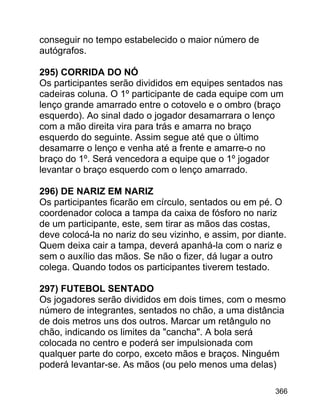 conseguir no tempo estabelecido o maior número de
autógrafos.
295) CORRIDA DO NÓ
Os participantes serão divididos em equipes sentados nas
cadeiras coluna. O 1º participante de cada equipe com um
lenço grande amarrado entre o cotovelo e o ombro (braço
esquerdo). Ao sinal dado o jogador desamarrara o lenço
com a mão direita vira para trás e amarra no braço
esquerdo do seguinte. Assim segue até que o último
desamarre o lenço e venha até a frente e amarre-o no
braço do 1º. Será vencedora a equipe que o 1º jogador
levantar o braço esquerdo com o lenço amarrado.
296) DE NARIZ EM NARIZ
Os participantes ficarão em círculo, sentados ou em pé. O
coordenador coloca a tampa da caixa de fósforo no nariz
de um participante, este, sem tirar as mãos das costas,
deve colocá-la no nariz do seu vizinho, e assim, por diante.
Quem deixa cair a tampa, deverá apanhá-la com o nariz e
sem o auxílio das mãos. Se não o fizer, dá lugar a outro
colega. Quando todos os participantes tiverem testado.
297) FUTEBOL SENTADO
Os jogadores serão divididos em dois times, com o mesmo
número de integrantes, sentados no chão, a uma distância
de dois metros uns dos outros. Marcar um retângulo no
chão, indicando os limites da "cancha". A bola será
colocada no centro e poderá ser impulsionada com
qualquer parte do corpo, exceto mãos e braços. Ninguém
poderá levantar-se. As mãos (ou pelo menos uma delas)
366

 