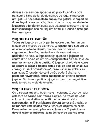 devem estar sempre apoiadas no piso. Quando a bola
transpor a linha de fundo do campo de jogo, é marcado
um gol. No futebol sentado não existe goleiro. A superfície
do retângulo será variada, de acordo com a quantidade de
jogadores e tendo em conta que estes se coloquem a uma
distância tal que não se toquem entre si. Ganha o time que
fizer mais gols.
298) QUEDA DE BASTÃO
Todos os jogadores participarão, exceto um. Formar um
círculo de 6 metros de diâmetro. O jogador que não entrou
na composição do círculo, deverá ficar no centro,
segurando o bastão, que terá um de seus extremos
apoiados no solo. O jogo começa quando o jogador do
centro diz o nome de um dos componentes do círculo e, ao
mesmo tempo, solta o bastão. O jogador citado deve correr
ao centro e pegar o bastão antes que ele caia no chão. Se
conseguir, será o "bastoneiro", caso fracasse, voltará ao
seu lugar. O jogador do centro não poderá chamar o
perdedor novamente, antes que todos os demais tenham
jogado. Ganhará a partida o jogador quem conseguir ficar
mais tempo no meio do círculo.
299) EU TIRO E ELE BOTA
Os participantes distribuem-se em colunas. O coordenador
colocará as caixas com vários objetos, na frente de cada
coluna, à uma distância de 20 metros. Ao sinal do
coordenador, o 1º participante deverá correr até a caixa e
retirar com uma só das mãos, todos os objetos da caixa.
Deve voltar correndo pára sua coluna e o 2º participante
deverá repor os mesmos, também usando apenas uma
367

 