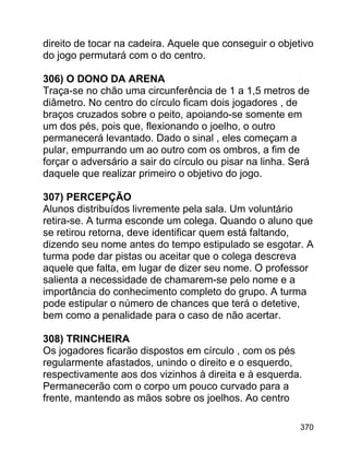 direito de tocar na cadeira. Aquele que conseguir o objetivo
do jogo permutará com o do centro.
306) O DONO DA ARENA
Traça-se no chão uma circunferência de 1 a 1,5 metros de
diâmetro. No centro do círculo ficam dois jogadores , de
braços cruzados sobre o peito, apoiando-se somente em
um dos pés, pois que, flexionando o joelho, o outro
permanecerá levantado. Dado o sinal , eles começam a
pular, empurrando um ao outro com os ombros, a fim de
forçar o adversário a sair do círculo ou pisar na linha. Será
daquele que realizar primeiro o objetivo do jogo.
307) PERCEPÇÃO
Alunos distribuídos livremente pela sala. Um voluntário
retira-se. A turma esconde um colega. Quando o aluno que
se retirou retorna, deve identificar quem está faltando,
dizendo seu nome antes do tempo estipulado se esgotar. A
turma pode dar pistas ou aceitar que o colega descreva
aquele que falta, em lugar de dizer seu nome. O professor
salienta a necessidade de chamarem-se pelo nome e a
importância do conhecimento completo do grupo. A turma
pode estipular o número de chances que terá o detetive,
bem como a penalidade para o caso de não acertar.
308) TRINCHEIRA
Os jogadores ficarão dispostos em círculo , com os pés
regularmente afastados, unindo o direito e o esquerdo,
respectivamente aos dos vizinhos à direita e à esquerda.
Permanecerão com o corpo um pouco curvado para a
frente, mantendo as mãos sobre os joelhos. Ao centro
370

 