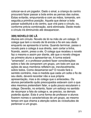 colocar-se-á um jogador. Dado o sinal, a criança do centro
procurará fazer passar a bola entre as pernas das outras.
Estas evitarão, empurrando-a com as mãos, tomando, em
seguida,a primitiva posição. Aquela que deixar a bola
passar substituirá a do centro, que virá para o círculo, ou,
conforme prévia combinação, será eliminada. Deste modo
o círculo irá diminuindo até desaparecer.
309) NOVELO DE LÃ
Alunos em círculo. Novelo de lã na mão de um colega. O
colega que tem o novelo de lã enrola o fio em seu dedo
enquanto se apresenta à turma. Quando terminar, passa o
novelo para o colega à sua direita, sem cortar a linha,
ficando, assim, preso a ele. O colega que recebeu o novelo
faz o mesmo e assim por diante, até que o novelo chegue
ao primeiro aluno a apresentar-se. A turma estará
"amarrada", e o professor poderá fazer considerações
sobre o fato de comporem um grupo, um todo em que as
ações de seus membros refletem-se, inevitavelmente,
sobre todos. Como desamarrar-se? O novelo fará o
sentido contrário, mas à medida que cada um solta o fio de
seu dedo, deverá recordar não a sua própria
apresentação, mas a do colega que o antecedeu. Os
alunos perceberão quão preocupados estavam com o que
eles mesmos pretendiam falar, e quão pouco escutaram o
colega. Deverão, no entanto, fazer um esforço no sentido
de recompor a fala do colega e, se preciso, os demais
poderão ajudar. Esta é uma forma de professor e alunos
fixarem nomes e características de um grupo, ao mesmo
tempo em que chama a atenção sobre as vicissitudes de
pertencer a um grupo.
371

 