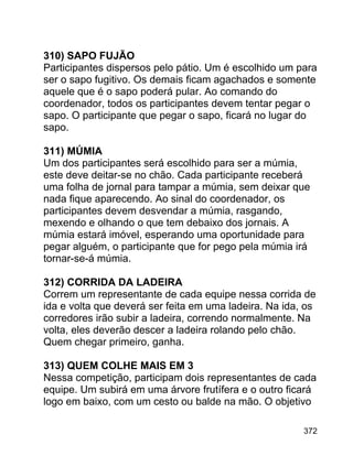 310) SAPO FUJÃO
Participantes dispersos pelo pátio. Um é escolhido um para
ser o sapo fugitivo. Os demais ficam agachados e somente
aquele que é o sapo poderá pular. Ao comando do
coordenador, todos os participantes devem tentar pegar o
sapo. O participante que pegar o sapo, ficará no lugar do
sapo.
311) MÚMIA
Um dos participantes será escolhido para ser a múmia,
este deve deitar-se no chão. Cada participante receberá
uma folha de jornal para tampar a múmia, sem deixar que
nada fique aparecendo. Ao sinal do coordenador, os
participantes devem desvendar a múmia, rasgando,
mexendo e olhando o que tem debaixo dos jornais. A
múmia estará imóvel, esperando uma oportunidade para
pegar alguém, o participante que for pego pela múmia irá
tornar-se-á múmia.
312) CORRIDA DA LADEIRA
Correm um representante de cada equipe nessa corrida de
ida e volta que deverá ser feita em uma ladeira. Na ida, os
corredores irão subir a ladeira, correndo normalmente. Na
volta, eles deverão descer a ladeira rolando pelo chão.
Quem chegar primeiro, ganha.
313) QUEM COLHE MAIS EM 3
Nessa competição, participam dois representantes de cada
equipe. Um subirá em uma árvore frutífera e o outro ficará
logo em baixo, com um cesto ou balde na mão. O objetivo
372

 