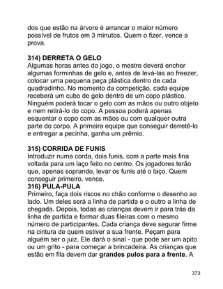 dos que estão na árvore é arrancar o maior número
possível de frutos em 3 minutos. Quem o fizer, vence a
prova.
314) DERRETA O GELO
Algumas horas antes do jogo, o mestre deverá encher
algumas forminhas de gelo e, antes de levá-las ao freezer,
colocar uma pequena peça plástica dentro de cada
quadradinho. No momento da competição, cada equipe
receberá um cubo de gelo dentro de um copo plástico.
Ninguém poderá tocar o gelo com as mãos ou outro objeto
e nem retirá-lo do copo. A pessoa poderá apenas
esquentar o copo com as mãos ou com qualquer outra
parte do corpo. A primeira equipe que conseguir derretê-lo
e entregar a pecinha, ganha um prêmio.
315) CORRIDA DE FUNIS
Introduzir numa corda, dois funis, com a parte mais fina
voltada para um laço feito no centro. Os jogadores terão
que, apenas soprando, levar os funis até o laço. Quem
conseguir primeiro, vence.
316) PULA-PULA
Primeiro, faça dois riscos no chão conforme o desenho ao
lado. Um deles será a linha de partida e o outro a linha de
chegada. Depois, todas as crianças devem ir para trás da
linha de partida e formar duas fileiras com o mesmo
número de participantes. Cada criança deve segurar firme
na cintura de quem estiver a sua frente. Peçam para
alguém ser o juiz. Ele dará o sinal - que pode ser um apito
ou um grito - para começar a brincadeira. As crianças que
estão em fila devem dar grandes pulos para a frente. A
373

 