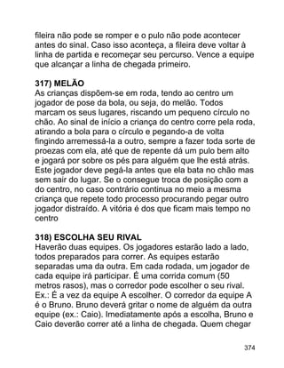fileira não pode se romper e o pulo não pode acontecer
antes do sinal. Caso isso aconteça, a fileira deve voltar à
linha de partida e recomeçar seu percurso. Vence a equipe
que alcançar a linha de chegada primeiro.
317) MELÃO
As crianças dispõem-se em roda, tendo ao centro um
jogador de pose da bola, ou seja, do melão. Todos
marcam os seus lugares, riscando um pequeno círculo no
chão. Ao sinal de início a criança do centro corre pela roda,
atirando a bola para o círculo e pegando-a de volta
fingindo arremessá-la a outro, sempre a fazer toda sorte de
proezas com ela, até que de repente dá um pulo bem alto
e jogará por sobre os pés para alguém que lhe está atrás.
Este jogador deve pegá-la antes que ela bata no chão mas
sem sair do lugar. Se o consegue troca de posição com a
do centro, no caso contrário continua no meio a mesma
criança que repete todo processo procurando pegar outro
jogador distraído. A vitória é dos que ficam mais tempo no
centro
318) ESCOLHA SEU RIVAL
Haverão duas equipes. Os jogadores estarão lado a lado,
todos preparados para correr. As equipes estarão
separadas uma da outra. Em cada rodada, um jogador de
cada equipe irá participar. É uma corrida comum (50
metros rasos), mas o corredor pode escolher o seu rival.
Ex.: É a vez da equipe A escolher. O corredor da equipe A
é o Bruno. Bruno deverá gritar o nome de alguém da outra
equipe (ex.: Caio). Imediatamente após a escolha, Bruno e
Caio deverão correr até a linha de chegada. Quem chegar
374

 