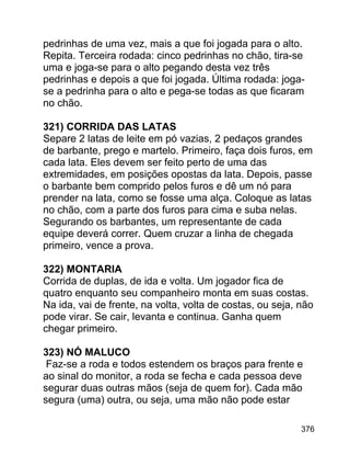 pedrinhas de uma vez, mais a que foi jogada para o alto.
Repita. Terceira rodada: cinco pedrinhas no chão, tira-se
uma e joga-se para o alto pegando desta vez três
pedrinhas e depois a que foi jogada. Última rodada: jogase a pedrinha para o alto e pega-se todas as que ficaram
no chão.
321) CORRIDA DAS LATAS
Separe 2 latas de leite em pó vazias, 2 pedaços grandes
de barbante, prego e martelo. Primeiro, faça dois furos, em
cada lata. Eles devem ser feito perto de uma das
extremidades, em posições opostas da lata. Depois, passe
o barbante bem comprido pelos furos e dê um nó para
prender na lata, como se fosse uma alça. Coloque as latas
no chão, com a parte dos furos para cima e suba nelas.
Segurando os barbantes, um representante de cada
equipe deverá correr. Quem cruzar a linha de chegada
primeiro, vence a prova.
322) MONTARIA
Corrida de duplas, de ida e volta. Um jogador fica de
quatro enquanto seu companheiro monta em suas costas.
Na ida, vai de frente, na volta, volta de costas, ou seja, não
pode virar. Se cair, levanta e continua. Ganha quem
chegar primeiro.
323) NÓ MALUCO
Faz-se a roda e todos estendem os braços para frente e
ao sinal do monitor, a roda se fecha e cada pessoa deve
segurar duas outras mãos (seja de quem for). Cada mão
segura (uma) outra, ou seja, uma mão não pode estar
376

 