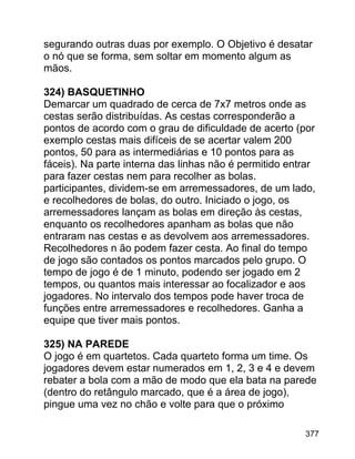 segurando outras duas por exemplo. O Objetivo é desatar
o nó que se forma, sem soltar em momento algum as
mãos.
324) BASQUETINHO
Demarcar um quadrado de cerca de 7x7 metros onde as
cestas serão distribuídas. As cestas corresponderão a
pontos de acordo com o grau de dificuldade de acerto (por
exemplo cestas mais difíceis de se acertar valem 200
pontos, 50 para as intermediárias e 10 pontos para as
fáceis). Na parte interna das linhas não é permitido entrar
para fazer cestas nem para recolher as bolas.
participantes, dividem-se em arremessadores, de um lado,
e recolhedores de bolas, do outro. Iniciado o jogo, os
arremessadores lançam as bolas em direção às cestas,
enquanto os recolhedores apanham as bolas que não
entraram nas cestas e as devolvem aos arremessadores.
Recolhedores n ão podem fazer cesta. Ao final do tempo
de jogo são contados os pontos marcados pelo grupo. O
tempo de jogo é de 1 minuto, podendo ser jogado em 2
tempos, ou quantos mais interessar ao focalizador e aos
jogadores. No intervalo dos tempos pode haver troca de
funções entre arremessadores e recolhedores. Ganha a
equipe que tiver mais pontos.
325) NA PAREDE
O jogo é em quartetos. Cada quarteto forma um time. Os
jogadores devem estar numerados em 1, 2, 3 e 4 e devem
rebater a bola com a mão de modo que ela bata na parede
(dentro do retângulo marcado, que é a área de jogo),
pingue uma vez no chão e volte para que o próximo
377

 