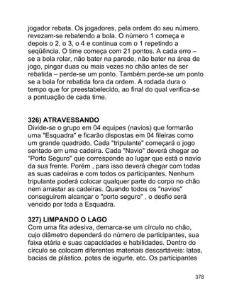 jogador rebata. Os jogadores, pela ordem do seu número,
revezam-se rebatendo a bola. O número 1 começa e
depois o 2, o 3, o 4 e continua com o 1 repetindo a
seqüência. O time começa com 21 pontos. A cada erro –
se a bola rolar, não bater na parede, não bater na área de
jogo, pingar duas ou mais vezes no chão antes de ser
rebatida – perde-se um ponto. Também perde-se um ponto
se a bola for rebatida fora da ordem. A rodada dura o
tempo que for preestabelecido, ao final do qual verifica-se
a pontuação de cada time.
326) ATRAVESSANDO
Divide-se o grupo em 04 equipes (navios) que formarão
uma "Esquadra" e ficarão dispostas em 04 fileiras como
um grande quadrado. Cada "tripulante" começará o jogo
sentado em uma cadeira. Cada "Navio" deverá chegar ao
"Porto Seguro" que corresponde ao lugar que está o navio
da sua frente. Porém , para isso deverá chegar com todas
as suas cadeiras e com todos os participantes. Nenhum
tripulante poderá colocar qualquer parte do corpo no chão
nem arrastar as cadeiras. Quando todos os "navios"
conseguirem alcançar o "porto seguro" , o desfio será
vencido por toda a Esquadra.
327) LIMPANDO O LAGO
Com uma fita adesiva, demarca-se um círculo no chão,
cujo diâmetro dependerá do número de participantes, sua
faixa etária e suas capacidades e habilidades. Dentro do
círculo se colocam diferentes materiais descartáveis: latas,
bacias de plástico, potes de iogurte, etc. Os participantes
378

 