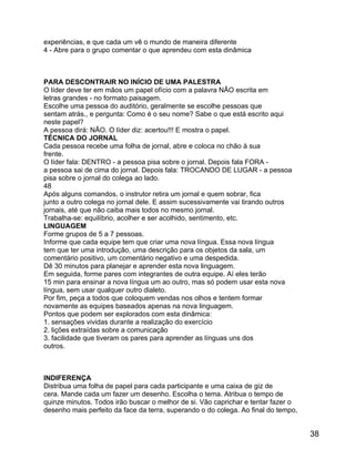 experiências, e que cada um vê o mundo de maneira diferente
4 - Abre para o grupo comentar o que aprendeu com esta dinâmica

PARA DESCONTRAIR NO INÍCIO DE UMA PALESTRA
O líder deve ter em mãos um papel ofício com a palavra NÃO escrita em
letras grandes - no formato paisagem.
Escolhe uma pessoa do auditório, geralmente se escolhe pessoas que
sentam atrás., e pergunta: Como é o seu nome? Sabe o que está escrito aqui
neste papel?
A pessoa dirá: NÃO. O líder diz: acertou!!! E mostra o papel.
TÉCNICA DO JORNAL
Cada pessoa recebe uma folha de jornal, abre e coloca no chão à sua
frente.
O líder fala: DENTRO - a pessoa pisa sobre o jornal. Depois fala FORA a pessoa sai de cima do jornal. Depois fala: TROCANDO DE LUGAR - a pessoa
pisa sobre o jornal do colega ao lado.
48
Após alguns comandos, o instrutor retira um jornal e quem sobrar, fica
junto a outro colega no jornal dele. E assim sucessivamente vai tirando outros
jornais, até que não caiba mais todos no mesmo jornal.
Trabalha-se: equilíbrio, acolher e ser acolhido, sentimento, etc.
LINGUAGEM
Forme grupos de 5 a 7 pessoas.
Informe que cada equipe tem que criar uma nova língua. Essa nova língua
tem que ter uma introdução, uma descrição para os objetos da sala, um
comentário positivo, um comentário negativo e uma despedida.
Dê 30 minutos para planejar e aprender esta nova linguagem.
Em seguida, forme pares com integrantes de outra equipe. Aí eles terão
15 min para ensinar a nova língua um ao outro, mas só podem usar esta nova
língua, sem usar qualquer outro dialeto.
Por fim, peça a todos que coloquem vendas nos olhos e tentem formar
novamente as equipes baseados apenas na nova linguagem.
Pontos que podem ser explorados com esta dinâmica:
1. sensações vividas durante a realização do exercício
2. lições extraídas sobre a comunicação
3. facilidade que tiveram os pares para aprender as línguas uns dos
outros.

INDIFERENÇA
Distribua uma folha de papel para cada participante e uma caixa de giz de
cera. Mande cada um fazer um desenho. Escolha o tema. Atribua o tempo de
quinze minutos. Todos irão buscar o melhor de si. Vão caprichar e tentar fazer o
desenho mais perfeito da face da terra, superando o do colega. Ao final do tempo,

38

 