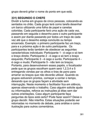 grupo deverá gritar o nome do ponto em que está.
331) SEGUINDO O CHEFE
Dividir a turma em grupos de cinco pessoas, colocando-as
sentados no chão. Cada grupo terá como tarefa desenhar
um barco utilizando uma folha de papel e canetas
coloridas. Cada participante fará uma ação de cada vez,
passando em seguida o desenho para o outro participante
e assim por diante passando por todos um traço de cada
vez até que o desenho esteja concluído ou tempo
encerrado. Exemplo: o primeiro participante faz um traço,
para e a próxima ação é de outro participante. Os
participantes terão também de obedecer as seguintes
características individuais: Participante 1 - é cego e só tem
o braço direito; Participante 2 - é cego e só tem o braço
esquerdo; Participante 3 - é cego e surdo; Participante 4 é cego e mudo; Participante 5 - não tem os braços;
Portanto, para desenvolverem esses papéis, o focalizador
pede que os grupos escolham quem será 1,2,3,4 e 5
entregando vendas par os olhos e tiras de pano para
amarrar os braços que não deverão utilizar. Quando os
grupos estiverem prontos, começar a contar o tempo,
deixando que os grupos façam a atividade sem
interrupção. Neste momento o facilitador fica em silêncio,
apenas observando o trabalho. Caso alguém solicite ajuda
ou informações, reforce as instruções já ditas sem dar
outras orientações. Caso algum participante faça
perguntas do tipos está certo? Pode fazer assim? Deixe o
grupo decidir. Não interfira. Estas situações poderão ser
retomadas no momento de debate, para análise e como
ilustração para outros comentários.
381

 