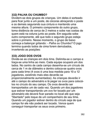 332) PALHA OU CHUMBO?
Dividem-se dois grupos de crianças. Um deles é sorteado
para ficar junto a um poste, de cócoras abraçando o poste
e os demais segurando sua cintura e mantendo uma
mesma altura. O primeiro componente do outro grupo,
toma distância de cerca de 2 metros e sobe nas costas de
quem está na coluna junto ao poste. Em seguida sobe
outro componente, até que todo o segundo grupo esteja
sobre o primeiro. Nesse momento, o grupo de baixo
começa a balançar gritando: - Palha ou Chumbo? O jogo
termina quando todos de cima forem derrubados,
invertendo as posições:
333) JOGO DOS OVOS
Divide-se as crianças em dois time. Delimita-se o campo e
traça-se uma linha ao meio. Cada equipe ocupará um dos
lados. No centro de cada campo desenha-se um círculo de
cerca de 1 m de diâmetro e dentro coloca-se quatro ovos
para cada time (4 ovos é uma boa medida para 10 a 12
jogadores, existindo mais eles deverão se
proporcionalmente aumentados). As crianças deverão ir
até o campo do adversário e lá pegar os ovos para colocálos no círculo do seu campo. Os ovos deverão ser
transportados um de cada vez. Quando um dos jogadores
que estiver transportando um ovo for tocado por um
adversário ele deverá ficar parado no local até que seja
"libertado" pelo toque de um companheiro de seu time.
Quando um jogador estiver dentro do círculo seja de que
campo for ele não poderá ser tocado. Vence quem
conseguir transportar os seus ovos primeiro.
382

 