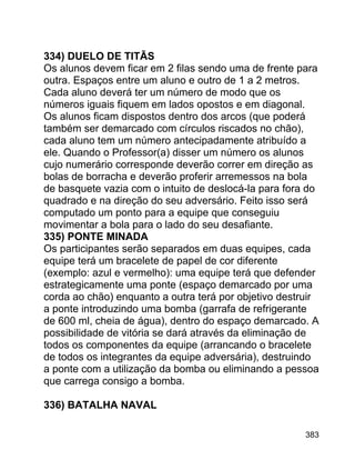 334) DUELO DE TITÃS
Os alunos devem ficar em 2 filas sendo uma de frente para
outra. Espaços entre um aluno e outro de 1 a 2 metros.
Cada aluno deverá ter um número de modo que os
números iguais fiquem em lados opostos e em diagonal.
Os alunos ficam dispostos dentro dos arcos (que poderá
também ser demarcado com círculos riscados no chão),
cada aluno tem um número antecipadamente atribuído a
ele. Quando o Professor(a) disser um número os alunos
cujo numerário corresponde deverão correr em direção as
bolas de borracha e deverão proferir arremessos na bola
de basquete vazia com o intuito de deslocá-la para fora do
quadrado e na direção do seu adversário. Feito isso será
computado um ponto para a equipe que conseguiu
movimentar a bola para o lado do seu desafiante.
335) PONTE MINADA
Os participantes serão separados em duas equipes, cada
equipe terá um bracelete de papel de cor diferente
(exemplo: azul e vermelho): uma equipe terá que defender
estrategicamente uma ponte (espaço demarcado por uma
corda ao chão) enquanto a outra terá por objetivo destruir
a ponte introduzindo uma bomba (garrafa de refrigerante
de 600 ml, cheia de água), dentro do espaço demarcado. A
possibilidade de vitória se dará através da eliminação de
todos os componentes da equipe (arrancando o bracelete
de todos os integrantes da equipe adversária), destruindo
a ponte com a utilização da bomba ou eliminando a pessoa
que carrega consigo a bomba.
336) BATALHA NAVAL
383

 