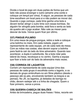 Divida o local do jogo em duas partes de forma que um
lado não possa enxergar o outro (amarre uma corda e
coloque um lençol por cima). A seguir, as pessoas de cada
time escolhem um local para si e não podem se mover daí.
Quando o jogo começa, cada time ganha uma bola e
devem tentar atingir o outro time com essas bombas. Se
alguém for atingido pela bomba, está fora e senta ao lado
da quadra até o jogo acabar. Não vale se mexer para
desviar da bola. Vence quem ficar por último.
337) PINGUE-PULMÃO
Em uma mesa de pingue-pongue, retire a rede e coloque
uma bolinha no meio. Em cada rodada, jogam um
representante de cada equipe, um de cada lado da mesa.
Com as mãos nas costas, eles devem soprar a bolinha
para fazê-la cair do lado do time adversário. Quando isso
acontecer, a dupla é substituída. Se a bola rolar pela
lateral da mesa, recoloque-a no centro. Ganha a equipe
que fizer a bola cair do lado da adversária mais vezes.
338) CORRIDA DE LAGARTOS
Correm um representante de cada equipe Uma das
pessoas de cada grupo é escolhida como o lagarto, e os
demais do grupo embrulham-no em filme plástico (desde o
pescoço até os pés, envolvendo também os braços e as
pernas). No JÁ, os lagartos, já deitados de barriga no
chão, devem rastejar até o a linha de chegada. Quem o
fizer primeiro, vence a prova.
339) QUEBRA-CABEÇA DE BALÕES
Antes da brincadeira, pegue duas frases / fotos, recorte em
384

 
