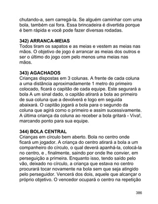 chutando-a, sem carregá-la. Se alguém caminhar com uma
bola, também cai fora. Essa brincadeira é divertida porque
é bem rápida e você pode fazer diversas rodadas.
342) ARRANCA-MEIAS
Todos tiram os sapatos e as meias e vestem as meias nas
mãos. O objetivo de jogo é arrancar as meias dos outros e
ser o último do jogo com pelo menos uma meias nas
mãos.
343) AGACHADOS
Crianças dispostas em 3 colunas. A frente de cada coluna
a uma distância aproximadamente 1 metro do primeiro
colocado, ficará o capitão de cada equipe. Este segurará a
bola A um sinal dado, o capitão atirará a bola ao primeiro
de sua coluna que a devolverá e logo em seguida
abaixará. O capitão jogará a bola para o segundo da
coluna que agirá como o primeiro e assim sucessivamente.
A última criança da coluna ao receber a bola gritará - Viva!,
marcando ponto para sua equipe.
344) BOLA CENTRAL
Crianças em círculo bem aberto. Bola no centro onde
ficará um jogador. A criança do centro atirará a bola a um
companheiro do círculo, o qual deverá apanhá-la, colocá-la
no centro, e , finalmente, saindo por onde lhe convier, em
perseguição a primeira. Enquanto isso, tendo saído pelo
vão, deixado no círculo, a criança que estava no centro
procurará tocar novamente na bola sem que seja atingido
pelo perseguidor. Vencerá dos dois, aquele que alcançar o
próprio objetivo. O vencedor ocupará o centro na repetição
386

 
