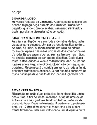 do jogo
345) PEGA LOGO
Há várias rodadas de 2 minutos. A brincadeira consiste em
brincar de pega-pega durante dois minutos. Quem for o
pegador quando o tempo acabar, vai sendo eliminado e
assim por diante até restar só o vencedor.
346) CORRIDA CONTRA OS PARES
As crianças dispõem-se em rodas, de mãos dadas, todas
voltadas para o centro. Um par de jogadores fica por fora.
Ao sinal de início, o par deslocado em volta do círculo
tocam de repente nas mãos unidas de dois companheiros
da roda. Esses saem a correr, sem se largarem as mãos,
na direção oposta à do par que os desafiou. Cada dupla
tenta, então, dando à volta a roda por seu lado, ocupar os
lugares agora vagos no círculo. Quem não consegue, vai
para fora. Recomeçará a corrida em torno da roda a fim de
provocar outras duas crianças. O par que não conserva as
mãos dadas perde o direito desocupar os lugares vazios

347) ANTES DA BOLA
Riscam-se no chão duas paralelas, bem afastadas umas
das outras, a fim de limitar o campo. Atrás de uma delas,
enfileiram-se os jogadores tendo ao lado o professor de
posse da bola. Desenvolvimento: Para iniciar o professor
grita: ﾁg - Corre compadreﾁh e impulsiona a bola para
frente fazendo-a rolar com velocidade, em direção a outra
387

 
