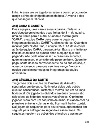 linha. A essa voz os jogadores saem a correr, procurando
atingir a linha de chegada antes da bola. A vitória é dos
que conseguem tal coisa.
348) CARA E CARETA
Duas equipes, uma cara e a outra careta. Cada uma
posicionada em cima das duas linhas de 3 m da quadra,
uma de frente para a outra. Quando o mestre gritar
"CARA", a equipe CARA deve correr e pegar os
integrantes da equipe CARETA, eliminando-os. Quando o
monitor gritar "CARETA", a equipe CARETA deve correr
atrás da equipe CARA, para pegá-los. Existe um limite ao
final de cada lado da quadra onde a equipe que está
pegando, não pode ultrapassar, e caso isso aconteça,
quem ultrapassou é considerado pego também. Quem for
pego, senta do lado correspondente ao da sua equipe, e
aguarda torcendo para que seu time vença. Vence a
equipe que eliminar todos os integrantes da equipe
adversária.
349) CÍRCULO DA SORTE
Traçam-se dois círculos de 2 metros de diâmetro
separados um do outro. No interior delas dois outros
círculos concêntricos. Distante 6 metros fica um na linha
horizontal. Os jogadores divididos em duas colunas são
colocados ao lado dos respectivos círculos. O primeiro
jogador ficará com um saquinho de milho. Iniciando com os
primeiros entre as colunas e vão ficar na linha horizontal.
Daí jogam os saquinhos para seu círculo, aparecendo em
seguida para entregar ao segundo e assentar-se. Os
seguintes repetem as ações dos primeiros e assim por
388

 