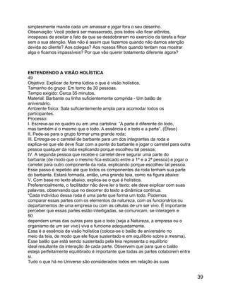 simplesmente mande cada um amassar e jogar fora o seu desenho.
Observação: Você poderá ser massacrado, pois todos vão ficar atônitos,
incapazes de aceitar o fato de que se desdobrarem no exercício da tarefa e ficar
sem a sua atenção. Mas não é assim que fazemos quando não damos atenção
devida ao cliente? Aos colegas? Aos nossos filhos quando tentam nos mostrar
algo e ficamos impassíveis? Por que vão querer tratamento diferente agora?

ENTENDENDO A VISÃO HOLÍSTICA
49
Objetivo: Explicar de forma lúdica o que é visão holística.
Tamanho do grupo: Em torno de 30 pessoas.
Tempo exigido: Cerca 35 minutos.
Material: Barbante ou linha suficientemente comprida - Um balão de
aniversário.
Ambiente físico: Sala suficientemente ampla para acomodar todos os
participantes.
Processo:
I. Escreve-se no quadro ou em uma cartolina: “A parte é diferente do todo,
mas também é o mesmo que o todo. A essência é o todo e a parte”. (Éfeso)
II. Pede-se para o grupo formar uma grande roda;
III. Entrega-se o carretel de barbante para um dos integrantes da roda e
explica-se que ele deve ficar com a ponta do barbante e jogar o carretel para outra
pessoa qualquer da roda explicando porque escolheu tal pessoa;
IV. A segunda pessoa que recebe o carretel deve segurar uma parte do
barbante (de modo que o mesmo fica esticado entre a 1ª e a 2ª pessoa) e jogar o
carretel para outro componente da roda, explicando porque escolheu tal pessoa.
Esse passo é repetido até que todos os componentes da roda tenham sua parte
do barbante. Estará formada, então, uma grande teia, como na figura abaixo:
V. Com base no texto abaixo, explica-se o que é holística.
Preferencialmente, o facilitador não deve ler o texto: ele deve explicar com suas
palavras, observando que no decorrer do texto a dinâmica continua.
“Cada indivíduo dessa roda é uma parte que forma um todo. Podemos
comparar essas partes com os elementos da natureza, com os funcionários ou
departamentos de uma empresa ou com as células de um ser vivo. É importante
perceber que essas partes estão interligadas, se comunicam, se interagem e
50
dependem umas das outras para que o todo (seja a Natureza, a empresa ou o
organismo de um ser vivo) viva e funcione adequadamente.
Essa é a essência da visão holística (coloca-se o balão de aniversário no
meio da teia, de modo que ele fique sustentado e em equilíbrio sobre a mesma).
Esse balão que está sendo sustentado pela teia representa o equilíbrio
ideal resultante da interação de cada parte. Observem que para que o balão
esteja perfeitamente equilibrado é importante que todas as partes colaborem entre
si.
Tudo o que há no Universo são considerados todos em relação às suas

39

 