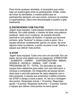Para iniciar qualquer atividade, é necessário que antes
haja um quebra-gelo entre os participantes. Então, antes
de iniciar as atividades, o mestre pedirá que os
participantes abracem uns aos outros, inclusive os mestres
e organizadores. Gera uma descontração e quebra o gelo
totalmente.
2) ESCREVENDO COM PALITOS
Jogam duas equipes. Cada equipe receberá uma caixa de
fósforos. Em cada rodada, o mestre irá dizer uma palavra
qualquer. Após ouvir a palavra, as equipes deverão
escrevê-la com palitos de fósforo. A equipe que terminar
primeiro, grita "terminei" e obriga a outra a parar. Se a
equipe escrever corretamente, ganha um ponto. Se errar
alguma coisa na palavra, o ponto vai para a rival. Ganha a
equipe que obtiver mais pontos.
3) STOP
Jogam duas equipes. Cada uma com um escrivão. Em um
papel, faz-se uma tabela com as categorias: ATRIZ/ATOR
- ALIMENTO – CARRO - CANTOR/CANTORA - MINHA
SOGRA É - NOVELA - ANIMAL - CEP - FILME PROGRAMA DE TV - TOTAL. Os escrivães de cada
equipe tiram adedonha para saber com que letra será, e
começa a competição. Os integrantes da equipe devem
dizer para o escrivão palavras de cada categoria com a
letra sorteada. A equipe que preencher a tabela primeiro,
diz STOP e obriga a outra a parar. Aí, faz-se a contagem
dos pontos. Respostas únicas = 10 pontos. Respostas
iguais = 5 pontos. Resposta nenhuma = -5 pontos. Ganha
a equipe que obtiver mais pontos na soma geral.
391

 