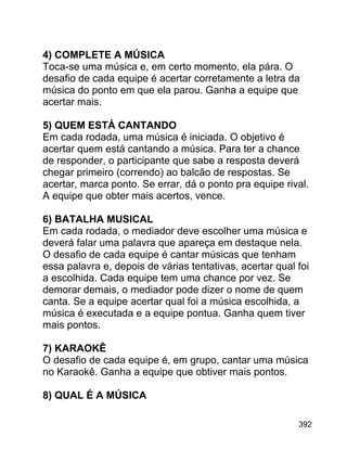 4) COMPLETE A MÚSICA
Toca-se uma música e, em certo momento, ela pára. O
desafio de cada equipe é acertar corretamente a letra da
música do ponto em que ela parou. Ganha a equipe que
acertar mais.
5) QUEM ESTÁ CANTANDO
Em cada rodada, uma música é iniciada. O objetivo é
acertar quem está cantando a música. Para ter a chance
de responder, o participante que sabe a resposta deverá
chegar primeiro (correndo) ao balcão de respostas. Se
acertar, marca ponto. Se errar, dá o ponto pra equipe rival.
A equipe que obter mais acertos, vence.
6) BATALHA MUSICAL
Em cada rodada, o mediador deve escolher uma música e
deverá falar uma palavra que apareça em destaque nela.
O desafio de cada equipe é cantar músicas que tenham
essa palavra e, depois de várias tentativas, acertar qual foi
a escolhida. Cada equipe tem uma chance por vez. Se
demorar demais, o mediador pode dizer o nome de quem
canta. Se a equipe acertar qual foi a música escolhida, a
música é executada e a equipe pontua. Ganha quem tiver
mais pontos.
7) KARAOKÊ
O desafio de cada equipe é, em grupo, cantar uma música
no Karaokê. Ganha a equipe que obtiver mais pontos.
8) QUAL É A MÚSICA
392

 