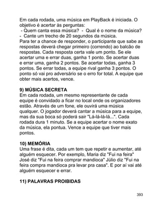 Em cada rodada, uma música em PlayBack é iniciada. O
objetivo é acertar às perguntas:
- Quem canta essa música? - Qual é o nome da música?
- Cante um trecho de 20 segundos da música.
Para ter a chance de responder, o participante que sabe as
respostas deverá chegar primeiro (correndo) ao balcão de
respostas. Cada resposta certa vale um ponto. Se ele
acertar uma e errar duas, ganha 1 ponto. Se acertar duas
e errar uma, ganha 2 pontos. Se acertar todas, ganha 3
pontos. Se errar todas, a equipe rival ganha 3 pontos. O
ponto só vai pro adversário se o erro for total. A equipe que
obter mais acertos, vence.
9) MÚSICA SECRETA
Em cada rodada, um mesmo representante de cada
equipe é convidado a ficar no local onde os organizadores
estão. Através de um fone, ele ouvirá uma música
qualquer. O jogador deverá cantar a música para a equipe,
mas da sua boca só poderá sair "Lá-lá-lá-lá...". Cada
rodada dura 1 minuto. Se a equipe acertar o nome exato
da música, ela pontua. Vence a equipe que tiver mais
pontos.
10) MEMÓRIA
Uma frase é dita, cada um tem que repetir e aumentar, até
alguém esquecer. Por exemplo, Maria diz "Fui na feira"
José diz "Fui na feira comprar mandioca" Júlio diz "Fui na
feira compra mandioca pra levar pra casa". E por aí vai até
alguém esquecer e errar.
11) PALAVRAS PROIBIDAS
393

 