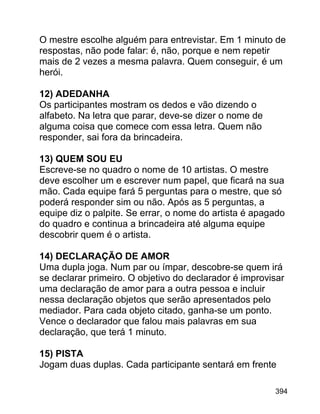 O mestre escolhe alguém para entrevistar. Em 1 minuto de
respostas, não pode falar: é, não, porque e nem repetir
mais de 2 vezes a mesma palavra. Quem conseguir, é um
herói.
12) ADEDANHA
Os participantes mostram os dedos e vão dizendo o
alfabeto. Na letra que parar, deve-se dizer o nome de
alguma coisa que comece com essa letra. Quem não
responder, sai fora da brincadeira.
13) QUEM SOU EU
Escreve-se no quadro o nome de 10 artistas. O mestre
deve escolher um e escrever num papel, que ficará na sua
mão. Cada equipe fará 5 perguntas para o mestre, que só
poderá responder sim ou não. Após as 5 perguntas, a
equipe diz o palpite. Se errar, o nome do artista é apagado
do quadro e continua a brincadeira até alguma equipe
descobrir quem é o artista.
14) DECLARAÇÃO DE AMOR
Uma dupla joga. Num par ou ímpar, descobre-se quem irá
se declarar primeiro. O objetivo do declarador é improvisar
uma declaração de amor para a outra pessoa e incluir
nessa declaração objetos que serão apresentados pelo
mediador. Para cada objeto citado, ganha-se um ponto.
Vence o declarador que falou mais palavras em sua
declaração, que terá 1 minuto.
15) PISTA
Jogam duas duplas. Cada participante sentará em frente
394

 