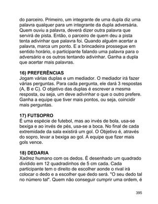 do parceiro. Primeiro, um integrante de uma dupla diz uma
palavra qualquer para um integrante da dupla adversária.
Quem ouviu a palavra, deverá dizer outra palavra que
servirá de pista. Então, o parceiro de quem deu a pista
tenta adivinhar que palavra foi. Quando alguém acertar a
palavra, marca um ponto. E a brincadeira prossegue em
sentido horário, o participante falando uma palavra para o
adversário e os outros tentando adivinhar. Ganha a dupla
que acertar mais palavras.
16) PREFERÊNCIAS
Jogam várias duplas e um mediador. O mediador irá fazer
várias perguntas. Para cada pergunta, ele dará 3 respostas
(A, B e C). O objetivo das duplas é escrever a mesma
resposta, ou seja, um deve adivinhar o que o outro prefere.
Ganha a equipe que tiver mais pontos, ou seja, coincidir
mais perguntas.
17) FUTSOPRO
É uma espécie de futebol, mas ao invés de bola, usa-se
bexiga e ao invés de pés, usa-se a boca. No final de cada
extremidade da sala existirá um gol. O Objetivo é, através
do sopro, levar a bexiga ao gol. A equipe que fizer mais
gols vence.
18) DEDARIA
Xadrez humano com os dedos. É desenhado um quadrado
dividido em 12 quadradinhos de 5 cm cada. Cada
participante tem o direito de escolher aonde o rival irá
colocar o dedo e a escolher que dedo será. "O seu dedo tal
no número tal". Quem não conseguir cumprir uma ordem, é
395

 