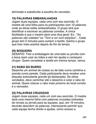 eliminado e substituído à escolha do vencedor.
19) PALAVRAS EMBARALHADAS
Jogam duas equipes, cada uma com seu escrivão. O
mestre dá uma folha para os participantes com 10 palavras
onde as letras estão embaralhadas. O grupo terá que
identificar e escrever as palavras corretas. A única
facilidade é que o mestre dará uma dica geral. Ex.: "As
palavras são cidades" ou "Tem a ver com eleições"... Cada
grupo tem 5 minutos para cumprir a tarefa. Ganha o grupo
que tiver mais acertos depois do fim do tempo.
20) BOQUEIRA
DESAFIO: Tirar a embalagem de uma bala ou pirulito com
a boca (sem usar as mãos e sem ter ajuda) e começara
chupar. Quem completar a tarefa em menos tempo, vence.
21) RABO DO BURRO
Desenhe um animal de costas ou de lado numa cartolina e
prenda numa parede. Cada participante deve receber uma
etiqueta autocolante grande (já destacada). De olhos
vendados, deve caminhar até o desenho e colar o rabo do
animal. Quem colocar o rabo mais próximo do local correto
é o vencedor.
22) PALAVRAS CRUZADAS
Jogam duas equipes, cada um com seu escrivão. O mestre
dará uma mesma folha com palavras cruzadas (retiradas
de revista ou jornal) para as equipes, que, em 15 minutos,
deverão descobrir as palavras. Interessante permitir que
cada equipe tenha direito a ajudas, como acesso a
396

 
