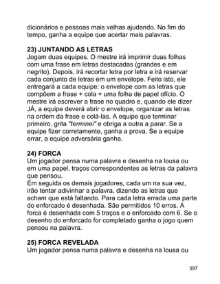 dicionários e pessoas mais velhas ajudando. No fim do
tempo, ganha a equipe que acertar mais palavras.
23) JUNTANDO AS LETRAS
Jogam duas equipes. O mestre irá imprimir duas folhas
com uma frase em letras destacadas (grandes e em
negrito). Depois, irá recortar letra por letra e irá reservar
cada conjunto de letras em um envelope. Feito isto, ele
entregará a cada equipe: o envelope com as letras que
compõem a frase + cola + uma folha de papel ofício. O
mestre irá escrever a frase no quadro e, quando ele dizer
JÁ, a equipe deverá abrir o envelope, organizar as letras
na ordem da frase e colá-las. A equipe que terminar
primeiro, grita "terminei" e obriga a outra a parar. Se a
equipe fizer corretamente, ganha a prova. Se a equipe
errar, a equipe adversária ganha.
24) FORCA
Um jogador pensa numa palavra e desenha na lousa ou
em uma papel, traços correspondentes as letras da palavra
que pensou.
Em seguida os demais jogadores, cada um na sua vez,
irão tentar adivinhar a palavra, dizendo as letras que
acham que está faltando. Para cada letra errada uma parte
do enforcado é desenhada. São permitidos 10 erros. A
forca é desenhada com 5 traços e o enforcado com 6. Se o
desenho do enforcado for completado ganha o jogo quem
pensou na palavra.
25) FORCA REVELADA
Um jogador pensa numa palavra e desenha na lousa ou
397

 