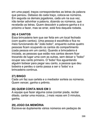 em uma papel, traços correspondentes as letras da palavra
que pensou. Debaixo de cada traço, coloca-se números.
Em seguida os demais jogadores, cada um na sua vez,
irão tentar adivinhar a palavra, dizendo os números, que
revelarão as letras. Quem descobrir a palavra ganha e é o
próximo a fazer, mas se errar, está fora daquela rodada.
26) 4 CANTOS
Essa brincadeira tem que ser feita em um local fechado
(com quatro cantos). Uma pessoa é escolhida e fica no
meio funcionando de "João bobo", enquanto outras quatro
pessoas ficam ocupando os cantos do compartimento
(cada pessoa em um canto). Quando a brincadeira é
iniciada, as pessoas que estão nos cantos devem ficar
trocando de lugar uma com as outras, sem deixar o "bobo"
ocupar seu canto primeiro. O 'bobo' fica aguardando
alguém bobear para pegar seu canto, a pessoa que deu
bobeira e perdeu o canto passa a ser o 'bobo' e a
brincadeira continua.
27) BINGO
Cada um faz sua cartela e o mediador sorteia os números.
Quem vencer, ganha o prêmio.
28) QUEM CONTA MAIS EM 3
A equipe que fazer alguma coisa (contar piada, recitar
ditado, cantar uma música...) mais vezes em 3 minutos,
ganha.
29) JOGO DA MEMÓRIA
Escreve-se duplamente vários números em pedaços de
398

 