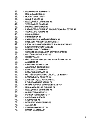 36.
37.
38.
39.
40.
41.
42.
43.
44.
45.
46.
47.
48.
49.
50.
51.
52.
53.
54.
55.
56.
57.
58.
59.
60.
61.
62.
63.
64.
65.
66.
67.
68.
69.
70.
71.
72.
73.
74.
75.

 LOCOMOTIVA HUMANA 42
 MINHA BANDEIRA 43
 MURAL DIVERTIDO 44
 O QUE É VOCÊ? 45
 REDAÇÃO EM CORRENTE 45
 TÉCNICA DOS CONES 46
 DINÂMICA DA ORDEM 47
 PARA DESCONTRAIR NO INÍCIO DE UMA PALESTRA 48
 TÉCNICA DO JORNAL 48
 LINGUAGEM 48
 INDIFERENÇA 49
 ENTENDENDO A VISÃO HOLÍSTICA 49
 PASSADO, PRESENTE E FUTURO 51
 ESCOLHA CUIDADOSAMENTE SUAS PALAVRAS 52
 EXERCÍCIO DE CONFIANÇA 52
 FORMAS COM O CORPO 53
 GERENTE DE VENDAS DA EMPRESA XPTO 53
 HISTÓRIAS DE SUCESSO 53
 O HOSPITAL 55
 OS CORPOS REVELAM UMA POSIÇÃO SOCIAL 56
 ANÚNCIOS 57
 PASSEIO AMARRADO 58
 A CÁPSULA DO TEMPO 62
 RETRATO DA TURMA 64
 DESAFIO DA BATATA 66
 OS TRÊS DESAFIOS DO CÍRCULO DE YURT 67
 DECIDINDO EM EQUIPES 69
 APRESENTAÇÃO AOS PARES 73
 PENDURANDO NO VARAL 73
 O TRABALHO EM EQUIPE É EFICAZ ? 74
 MINHA VIDA PELAS FIGURAS 74
 REDAÇÃO EM CORRENTE 75
 QUEM FOI O AUTOR 75
 PERGUNTE DIFERENTE 77
 ANJO DA GUARDA 78
 SAUDAÇÕES 78
 DESCREVENDO FORMAS 79
 A JAULA 80
 APANHAR O BASTÃO 81
 BARRA MANTEIGA 81

4

 
