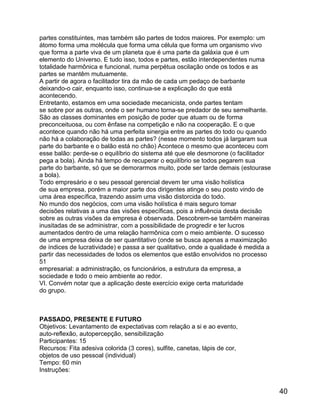 partes constituintes, mas também são partes de todos maiores. Por exemplo: um
átomo forma uma molécula que forma uma célula que forma um organismo vivo
que forma a parte viva de um planeta que é uma parte da galáxia que é um
elemento do Universo. E tudo isso, todos e partes, estão interdependentes numa
totalidade harmônica e funcional, numa perpétua oscilação onde os todos e as
partes se mantêm mutuamente.
A partir de agora o facilitador tira da mão de cada um pedaço de barbante
deixando-o cair, enquanto isso, continua-se a explicação do que está
acontecendo.
Entretanto, estamos em uma sociedade mecanicista, onde partes tentam
se sobre por as outras, onde o ser humano torna-se predador de seu semelhante.
São as classes dominantes em posição de poder que atuam ou de forma
preconceituosa, ou com ênfase na competição e não na cooperação. E o que
acontece quando não há uma perfeita sinergia entre as partes do todo ou quando
não há a colaboração de todas as partes? (nesse momento todos já largaram sua
parte do barbante e o balão está no chão) Acontece o mesmo que aconteceu com
esse balão: perde-se o equilíbrio do sistema até que ele desmorone (o facilitador
pega a bola). Ainda há tempo de recuperar o equilíbrio se todos pegarem sua
parte do barbante, só que se demorarmos muito, pode ser tarde demais (estourase
a bola).
Todo empresário e o seu pessoal gerencial devem ter uma visão holística
de sua empresa, porém a maior parte dos dirigentes atinge o seu posto vindo de
uma área específica, trazendo assim uma visão distorcida do todo.
No mundo dos negócios, com uma visão holística é mais seguro tomar
decisões relativas a uma das visões específicas, pois a influência desta decisão
sobre as outras visões da empresa é observada. Descobrem-se também maneiras
inusitadas de se administrar, com a possibilidade de progredir e ter lucros
aumentados dentro de uma relação harmônica com o meio ambiente. O sucesso
de uma empresa deixa de ser quantitativo (onde se busca apenas a maximização
de índices de lucratividade) e passa a ser qualitativo, onde a qualidade é medida a
partir das necessidades de todos os elementos que estão envolvidos no processo
51
empresarial: a administração, os funcionários, a estrutura da empresa, a
sociedade e todo o meio ambiente ao redor.
VI. Convém notar que a aplicação deste exercício exige certa maturidade
do grupo.

PASSADO, PRESENTE E FUTURO
Objetivos: Levantamento de expectativas com relação a si e ao evento,
auto-reflexão, autopercepção, sensibilização
Participantes: 15
Recursos: Fita adesiva colorida (3 cores), sulfite, canetas, lápis de cor,
objetos de uso pessoal (individual)
Tempo: 60 min
Instruções:

40

 