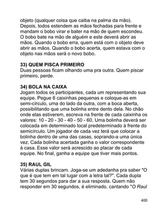 objeto (qualquer coisa que caiba na palma da mão).
Depois, todos estendem as mãos fechadas para frente e
mandam o bobo virar e bater na mão de quem escondeu.
O bobo bate na mão de alguém e este deverá abrir as
mãos. Quando o bobo erra, quem está com o objeto deve
abrir as mãos. Quando o bobo acerta, quem estava com o
objeto nas mãos será o novo bobo.
33) QUEM PISCA PRIMEIRO
Duas pessoas ficam olhando uma pra outra. Quem piscar
primeiro, perde.
34) BOLA NA CAIXA
Jogam todos os participantes, cada um representando sua
equipe. Pegue 6 caixinhas pequenas e coloque-as em
semi-círculo, uma do lado da outra, com a boca aberta,
possibilitando que uma bolinha entre dento dela. No chão
onde elas estiverem, escreva na frente de cada caixinha os
valores: 10 - 20 - 30 - 40 - 50 - 60. Uma bolinha deverá ser
colocada em determinado local predeterminado à frente do
semicírculo. Um jogador de cada vez terá que colocar a
bolinha dentro de uma das casas, soprando-a uma única
vez. Cada bolinha acertada ganha o valor correspondente
à casa. Esse valor será acrescido ao placar de cada
equipe. No final, ganha a equipe que tiver mais pontos.
35) RAUL GIL
Várias duplas brincam. Joga-se um adedanha pra saber "O
que é que tem em tal lugar com a letra tal?". Cada dupla
tem 30 segundos para dar a sua resposta. Quem não
responder em 30 segundos, é eliminado, cantando "O Raul
400

 