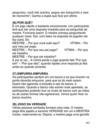 perguntou, você não acertou, pegue seu banquinho e saia
de mansinho". Ganha a dupla que ficar por último.
36) POR QUÊ?
É um jogo rápido e bastante emocionante. Um participante
terá que dar uma resposta imediata para as perguntas do
mestre. Funciona assim: O mestre começa perguntando
qualquer coisa. Daí, com base na resposta do jogador ele
faz outra. Ex:
MESTRE: - Por que você está aqui?
VÍTIMA: - Por
que meu pai paga.
MESTRE: - Por que seu pai paga?
VÍTIMA: - Por que
ele trabalha.
MESTRE: - Por que ele trabalha?
E por aí vai... A vítima perde o jogo quando fala "Por que
sim" – "Por que não", quando repete uma resposta já dita
antes ou quando amarela.
37) EMPURRA-EMPURRA
Os participantes sentam em um banco e os que tiverem na
ponta deverão empurrar, para que os do meio saiam.
Quem não agüentar a pressão e sair do banco, é
eliminado. Quando o banco não estiver mais apertado, os
participantes poderão tirar os rivais do banco com as mãos
ou de outras formas não-agressivas. Vence quem ficar no
banco sozinho.
38) JOGO DA VERDADE
Várias pessoas sentadas formam uma roda. O mestre
pega dois papéis e escreve VERDADE em um e MENTIRA
noutro, reservando-os. Depois, o mestre pega uma garrafa
401

 