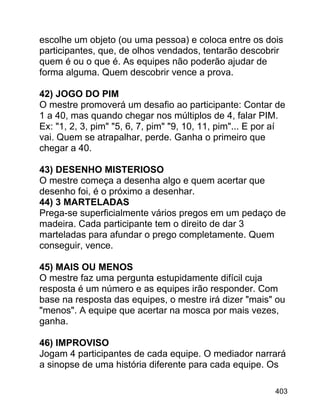 escolhe um objeto (ou uma pessoa) e coloca entre os dois
participantes, que, de olhos vendados, tentarão descobrir
quem é ou o que é. As equipes não poderão ajudar de
forma alguma. Quem descobrir vence a prova.
42) JOGO DO PIM
O mestre promoverá um desafio ao participante: Contar de
1 a 40, mas quando chegar nos múltiplos de 4, falar PIM.
Ex: "1, 2, 3, pim" "5, 6, 7, pim" "9, 10, 11, pim"... E por aí
vai. Quem se atrapalhar, perde. Ganha o primeiro que
chegar a 40.
43) DESENHO MISTERIOSO
O mestre começa a desenha algo e quem acertar que
desenho foi, é o próximo a desenhar.
44) 3 MARTELADAS
Prega-se superficialmente vários pregos em um pedaço de
madeira. Cada participante tem o direito de dar 3
marteladas para afundar o prego completamente. Quem
conseguir, vence.
45) MAIS OU MENOS
O mestre faz uma pergunta estupidamente difícil cuja
resposta é um número e as equipes irão responder. Com
base na resposta das equipes, o mestre irá dizer "mais" ou
"menos". A equipe que acertar na mosca por mais vezes,
ganha.
46) IMPROVISO
Jogam 4 participantes de cada equipe. O mediador narrará
a sinopse de uma história diferente para cada equipe. Os
403

 