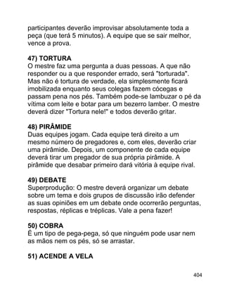 participantes deverão improvisar absolutamente toda a
peça (que terá 5 minutos). A equipe que se sair melhor,
vence a prova.
47) TORTURA
O mestre faz uma pergunta a duas pessoas. A que não
responder ou a que responder errado, será "torturada".
Mas não é tortura de verdade, ela simplesmente ficará
imobilizada enquanto seus colegas fazem cócegas e
passam pena nos pés. Também pode-se lambuzar o pé da
vítima com leite e botar para um bezerro lamber. O mestre
deverá dizer "Tortura nele!" e todos deverão gritar.
48) PIRÂMIDE
Duas equipes jogam. Cada equipe terá direito a um
mesmo número de pregadores e, com eles, deverão criar
uma pirâmide. Depois, um componente de cada equipe
deverá tirar um pregador de sua própria pirâmide. A
pirâmide que desabar primeiro dará vitória à equipe rival.
49) DEBATE
Superprodução: O mestre deverá organizar um debate
sobre um tema e dois grupos de discussão irão defender
as suas opiniões em um debate onde ocorrerão perguntas,
respostas, réplicas e tréplicas. Vale a pena fazer!
50) COBRA
É um tipo de pega-pega, só que ninguém pode usar nem
as mãos nem os pés, só se arrastar.
51) ACENDE A VELA
404

 