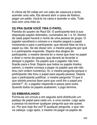 A vítima dá 50 voltas em um cabo de vassoura e tenta
acender uma vela. Ela deverá abrir a caixa de fósforo,
pegar um palito, riscá-lo na caixa e acender a vela. Tudo
isso com uma mão só.
52) PRA QUEM VOCÊ TIRA O PAPEL
Paródia do quadro do Raul Gil. O participante terá à sua
disposição papéis dobrados, numerados de 1 a 10. Dentro
de cada papel haverá o nome de uma pessoa do grupo. O
jogador escolherá o número e o mestre pegará o papel,
mostrando-o para o participante, que deverá falar se tira o
papel ou não. Se ele disser sim, o mestre pergunta por quê
e o participante responde. Depois dos elogios do
participante, o mestre deverá ler o nome que tiver no papel
e dizer o nome da pessoa, que deverá se levantar e
abraçar o jogador. Os papéis que o jogador não tirar,
ficarão para o final. Depois que todos os papéis tirados
saírem, o mestre começa a pegar os papéis que ele não
tirou (em ordem numérica). Aí, o mestre pergunta porque o
participante não tirou o papel para aquela pessoa. Depois
que o participante justificar, o mestre pergunta "O que é
que ele/ela precisa fazer para que você tire o papel pra
ele/ela?". Aí, o jogador responde e passa para outra.
Quando todos os papéis acabarem, o jogo termina.
53) EMBARALHADO
Forma-se um círculo e em seguida será distribuído um
pedaço de papel para cada um, e uma caneta. Logo após
a pessoa irá escrever qualquer pergunta que ela quiser,
ex: Por que hoje fez sol? É qualquer pergunta, o que vier
na cabeça. Logo após, o mestre irá pegar os papéis de
405

 