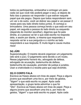 todos os participantes, embaralhar e entregar um para
cada (só que você não poderá pegar o seu), ai depois de
feito isso a pessoa vai responder o que estiver naquele
papel que ela pegou. Depois que todos responderem sem
um ver o do outro, você vai dobrar seu papel e vai passar 2
vezes para seu lado direito todos juntos. Ai começa a
brincadeira. Uma pessoa começa lendo o que está em seu
papel, em seguida a pessoa do lado direito ou esquerdo
(depende do monitor escolher), digamos que foi pela
direita, ai a pessoa vai ler o que está escrito na resposta
dela, e assim por diante, a mesma que respondeu a
resposta vai ler a sua pergunta e o vizinho ao lado
responderá a sua resposta. É muito legal e causa muitos
risos!
54) JÚRI
Superprodução: O mestre deverá organizar um julgamento
(ele será o juiz). O julgamento será devido a um roubo.
Nesse julgamento haverá réu, advogado de defesa,
advogado de acusação, testemunha de defesa,
testemunha de causação, promotor de justiça e jurados.
Usar a criatividade é a receita para que seja divertido.
55) O CORPO FALA
Escreva as frases abaixo em tiras de papel. Peça a alguns
jovens que escolham uma tira e, por meio de gestos,
"digam" o que está escrito no papel. Após cada
apresentação, o grupo tenta adivinhar o que foi
"dito". Escreva as frases abaixo em tiras de papel. Peça a
alguns jovens que escolham uma tira e, por meio de
gestos, "digam" o que está escrito no papel. Após cada
406

 