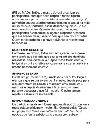 (PÉ ou MÃO). Então, o mestre deverá organizar os
participantes, para que seus corpos e rostos fiquem
ocultos e só a parte que o adivinhão escolheu apareça. O
adivinhão deverá escolher um participante e tocará na mão
ou no pé dele, tentando, assim descobrir quem é. Se ele
errar, escolhe outro. Quando ele acertar, os outros
participantes ficam em seus lugares e apenas a pessoa
que ele acertou vem, fazendo com que não reste dúvidas.
Quem for descoberto é o novo adivinhão e recomeça a
brincadeira.
58) ORDEM SECRETA
Forma-se um círculo, todos sentados, cada um escreve
uma tarefa que gostaria que seu companheiro da direita
realizasse, sem deixá-lo ver. Após todos terem escrito, o
feitiço vira contra o feiticeiro: quem irá realizar a tarefa é a
própria pessoa que escreveu.
59) PERCEBENDO
Divida um grupo em 2 a 2, um olhando pro outro. Peça a
eles para que se observem por 1 minuto, depois peça para
eles se virarem de costas e mudarem uma coisa em si
mesmos e depois desvirarem e fazerem com que o
parceiro descubra o que foi mudado. O outro também
repete e assim sucessivamente.
60) FORMANDO GRUPOS
Os participantes devem formar grupos de acordo com uma
regra estabelecida pelo mestre. Ex: O mestre diz: "Quero
um grupo com todos que estão de bermuda" ou "uma
equipe que tenha cabelo curto e outra com cabelo
408

 