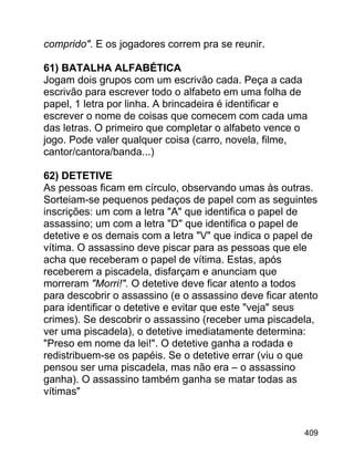 comprido". E os jogadores correm pra se reunir.
61) BATALHA ALFABÉTICA
Jogam dois grupos com um escrivão cada. Peça a cada
escrivão para escrever todo o alfabeto em uma folha de
papel, 1 letra por linha. A brincadeira é identificar e
escrever o nome de coisas que comecem com cada uma
das letras. O primeiro que completar o alfabeto vence o
jogo. Pode valer qualquer coisa (carro, novela, filme,
cantor/cantora/banda...)
62) DETETIVE
As pessoas ficam em círculo, observando umas às outras.
Sorteiam-se pequenos pedaços de papel com as seguintes
inscrições: um com a letra "A" que identifica o papel de
assassino; um com a letra "D" que identifica o papel de
detetive e os demais com a letra "V" que indica o papel de
vítima. O assassino deve piscar para as pessoas que ele
acha que receberam o papel de vítima. Estas, após
receberem a piscadela, disfarçam e anunciam que
morreram "Morri!". O detetive deve ficar atento a todos
para descobrir o assassino (e o assassino deve ficar atento
para identificar o detetive e evitar que este "veja" seus
crimes). Se descobrir o assassino (receber uma piscadela,
ver uma piscadela), o detetive imediatamente determina:
"Preso em nome da lei!". O detetive ganha a rodada e
redistribuem-se os papéis. Se o detetive errar (viu o que
pensou ser uma piscadela, mas não era – o assassino
ganha). O assassino também ganha se matar todas as
vítimas"

409

 