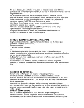 No chão da sala, o Facilitador deve, com as fitas coloridas, colar 3 linhas
paralelas (2m comprimento) mantendo um espaço de aproximadamente 2 passos
largos entre elas.
Os espaços representam, respectivamente, passado, presente e futuro,
em relação à vida pessoal, profissional ou outra questão abrangente pertinente.
Individualmente e em absoluto silêncio, cada treinando coloca-se em pé
dentro do espaço PASSADO e verifica como se sente.
Através de desenhos ou com um objeto pessoal, representar esse
sentimento e deixá-lo no espaço.
O mesmo processo é feito para PRESENTE e FUTURO com o tempo
aproximado de 5 minutos para cada espaço.
Em grupo aberto cada um traduz em palavras seus sentimentos e o
porquê dos desenhos e/ou escolha dos objetos.

ESCOLHA CUIDADOSAMENTE SUAS PALAVRAS
Expressar os sentimentos e pensamentos através do uso de frases que
permitam uma boa comunicação.
Desenvolvimento:
1. Formar duplas, sentados
52
2. Dar lápis e papel a cada um e pedir que listem todas as frases que
ouvem freqüentemente no seu dia-a-dia e que consideram agressivas, ofensivas
ou que causam desconforto.
3. Escolher mais forte e pedir que encontrem uma forma clara e gentil de
dizer a mesma coisa.
Comentários: Essa dinâmica é ótima para treinar o jeito de chegar às
pessoas, a forma de como se dirigir a cada um. O facilitador deve discutir sobre
isso.

EXERCÍCIO DE CONFIANÇA
Fortalecer a confiança em sim mesmo e nos companheiros.
Desenvolvimento: É também conhecido como dinâmica do pêndulo
humano. Duas ou três pessoas fecham um círculo com os braços e uma outra
pessoa fica dentro desse círculo. Com o corpo mole, ela deve confiar nos que
estão segurando-a.
Comentários: Se alguém não tiver confiado nos que seguraram, discutir
com o grupo inteiro o porquê da desconfiança, se é sempre que isso acontece e
procurar transportar essa brincadeira para o dia a dia e para o relacionamento
entre o grupo
FORMAS COM O CORPO
Dar-se conta da importância de cada indivíduo no processo grupal.
Desenvolvimento: Formar subgrupos de aproximadamente cinco pessoas.
O facilitador explica que dirá uma palavra e, simultaneamente, cada subgrupo

41

 