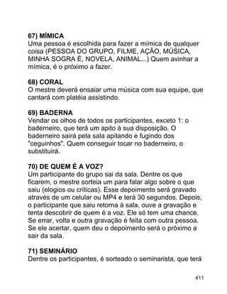 67) MÍMICA
Uma pessoa é escolhida para fazer a mímica de qualquer
coisa (PESSOA DO GRUPO, FILME, AÇÃO, MÚSICA,
MINHA SOGRA É, NOVELA, ANIMAL...) Quem avinhar a
mímica, é o próximo a fazer.
68) CORAL
O mestre deverá ensaiar uma música com sua equipe, que
cantará com platéia assistindo.
69) BADERNA
Vendar os olhos de todos os participantes, exceto 1: o
baderneiro, que terá um apito à sua disposição. O
baderneiro sairá pela sala apitando e fugindo dos
"ceguinhos". Quem conseguir tocar no baderneiro, o
substituirá.
70) DE QUEM É A VOZ?
Um participante do grupo sai da sala. Dentre os que
ficarem, o mestre sorteia um para falar algo sobre o que
saiu (elogios ou críticas). Esse depoimento será gravado
através de um celular ou MP4 e terá 30 segundos. Depois,
o participante que saiu retorna à sala, ouve a gravação e
tenta descobrir de quem é a voz. Ele só tem uma chance.
Se errar, volta e outra gravação é feita com outra pessoa.
Se ele acertar, quem deu o depoimento será o próximo a
sair da sala.
71) SEMINÁRIO
Dentre os participantes, é sorteado o seminarista, que terá
411

 