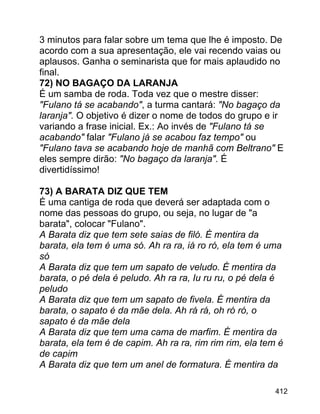 3 minutos para falar sobre um tema que lhe é imposto. De
acordo com a sua apresentação, ele vai recendo vaias ou
aplausos. Ganha o seminarista que for mais aplaudido no
final.
72) NO BAGAÇO DA LARANJA
É um samba de roda. Toda vez que o mestre disser:
"Fulano tá se acabando", a turma cantará: "No bagaço da
laranja". O objetivo é dizer o nome de todos do grupo e ir
variando a frase inicial. Ex.: Ao invés de "Fulano tá se
acabando" falar "Fulano já se acabou faz tempo" ou
"Fulano tava se acabando hoje de manhã com Beltrano" E
eles sempre dirão: "No bagaço da laranja". É
divertidíssimo!
73) A BARATA DIZ QUE TEM
É uma cantiga de roda que deverá ser adaptada com o
nome das pessoas do grupo, ou seja, no lugar de "a
barata", colocar "Fulano".
A Barata diz que tem sete saias de filó. É mentira da
barata, ela tem é uma só. Ah ra ra, iá ro ró, ela tem é uma
só
A Barata diz que tem um sapato de veludo. É mentira da
barata, o pé dela é peludo. Ah ra ra, Iu ru ru, o pé dela é
peludo
A Barata diz que tem um sapato de fivela. É mentira da
barata, o sapato é da mãe dela. Ah rá rá, oh ró ró, o
sapato é da mãe dela
A Barata diz que tem uma cama de marfim. É mentira da
barata, ela tem é de capim. Ah ra ra, rim rim rim, ela tem é
de capim
A Barata diz que tem um anel de formatura. É mentira da
412

 