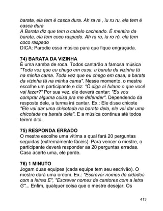 barata, ela tem é casca dura. Ah ra ra , iu ru ru, ela tem é
casca dura
A Barata diz que tem o cabelo cacheado. É mentira da
barata, ela tem coco raspado. Ah ra ra, ia ro ró, ela tem
coco raspado
DICA: Parodie essa música para que fique engraçada.
74) BARATA DA VIZINHA
É uma samba de roda. Todos cantarão a famosa música
"Toda vez que eu chego em casa, a barata da vizinha tá
na minha cama. Toda vez que eu chego em casa, a barata
da vizinha tá na minha cama". Nesse momento, o mestre
escolhe um participante e diz: "Ô diga aí fulano o que você
vai fazer?" Por sua vez, ele deverá cantar: "Eu vou
comprar alguma coisa pra me defender". Dependendo da
resposta dele, a turma irá cantar. Ex.: Ele disse chicote
"Ele vai dar uma chicotada na barata dela, ele vai dar uma
chicotada na barata dela". E a música continua até todos
terem dito.
75) RESPONDA ERRADO
O mestre escolhe uma vítima a qual fará 20 perguntas
seguidas (extremamente fáceis). Para vencer o mestre, o
participante deverá responder as 20 perguntas erradas.
Caso acerte uma, ele perde.
76) 1 MINUTO
Jogam duas equipes (cada equipe tem seu escrivão). O
mestre dará uma ordem. Ex.: "Escrever nomes de cidades
com a letras E", "Escrever nomes de cantores com a letra
G"... Enfim, qualquer coisa que o mestre desejar. Os
413

 