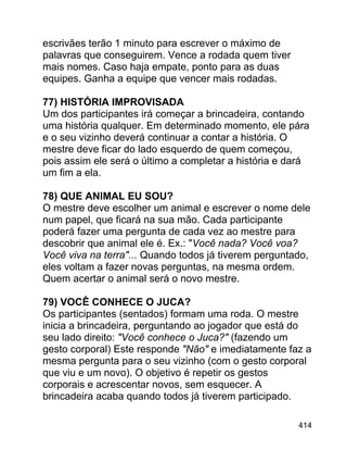 escrivães terão 1 minuto para escrever o máximo de
palavras que conseguirem. Vence a rodada quem tiver
mais nomes. Caso haja empate, ponto para as duas
equipes. Ganha a equipe que vencer mais rodadas.
77) HISTÓRIA IMPROVISADA
Um dos participantes irá começar a brincadeira, contando
uma história qualquer. Em determinado momento, ele pára
e o seu vizinho deverá continuar a contar a história. O
mestre deve ficar do lado esquerdo de quem começou,
pois assim ele será o último a completar a história e dará
um fim a ela.
78) QUE ANIMAL EU SOU?
O mestre deve escolher um animal e escrever o nome dele
num papel, que ficará na sua mão. Cada participante
poderá fazer uma pergunta de cada vez ao mestre para
descobrir que animal ele é. Ex.: "Você nada? Você voa?
Você viva na terra"... Quando todos já tiverem perguntado,
eles voltam a fazer novas perguntas, na mesma ordem.
Quem acertar o animal será o novo mestre.
79) VOCÊ CONHECE O JUCA?
Os participantes (sentados) formam uma roda. O mestre
inicia a brincadeira, perguntando ao jogador que está do
seu lado direito: "Você conhece o Juca?" (fazendo um
gesto corporal) Este responde "Não" e imediatamente faz a
mesma pergunta para o seu vizinho (com o gesto corporal
que viu e um novo). O objetivo é repetir os gestos
corporais e acrescentar novos, sem esquecer. A
brincadeira acaba quando todos já tiverem participado.
414

 